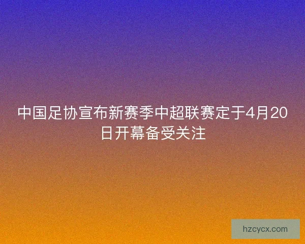 中国足协宣布新赛季中超联赛定于4月20日开幕备受关注