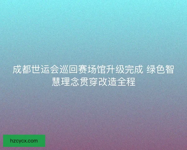 成都世运会巡回赛场馆升级完成 绿色智慧理念贯穿改造全程
